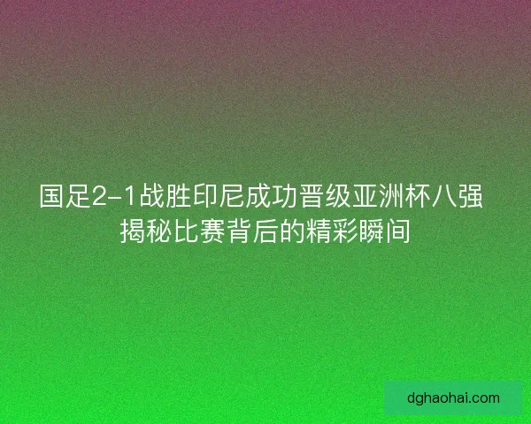 国足2-1战胜印尼成功晋级亚洲杯八强 揭秘比赛背后的精彩瞬间