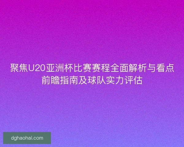 聚焦U20亚洲杯比赛赛程全面解析与看点前瞻指南及球队实力评估