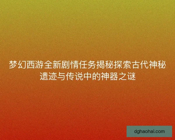梦幻西游全新剧情任务揭秘探索古代神秘遗迹与传说中的神器之谜