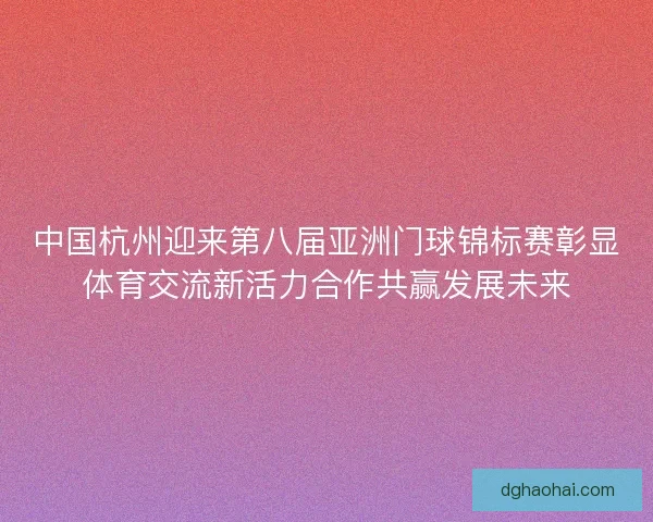 中国杭州迎来第八届亚洲门球锦标赛彰显体育交流新活力合作共赢发展未来