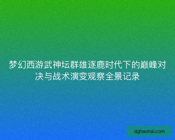 梦幻西游武神坛群雄逐鹿时代下的巅峰对决与战术演变观察全景记录