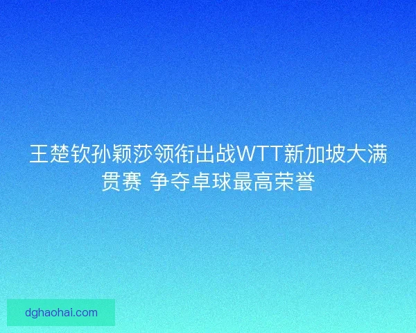王楚钦孙颖莎领衔出战WTT新加坡大满贯赛 争夺卓球最高荣誉