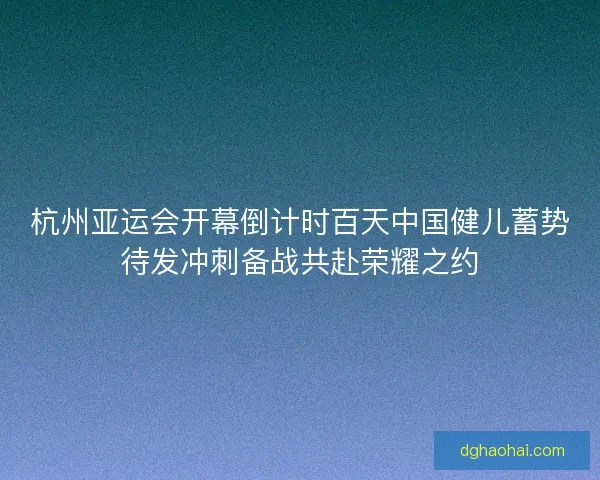 杭州亚运会开幕倒计时百天中国健儿蓄势待发冲刺备战共赴荣耀之约