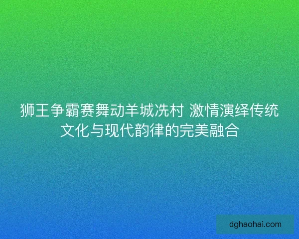 狮王争霸赛舞动羊城冼村 激情演绎传统文化与现代韵律的完美融合