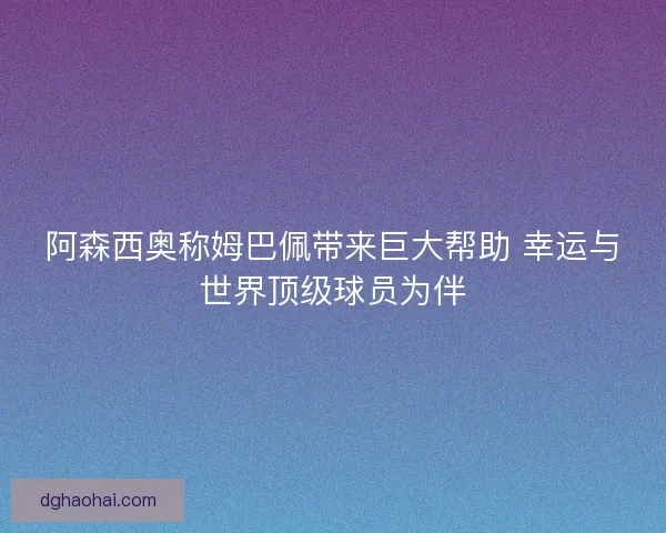 阿森西奥称姆巴佩带来巨大帮助 幸运与世界顶级球员为伴