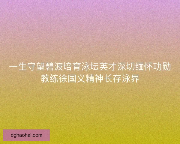 一生守望碧波培育泳坛英才深切缅怀功勋教练徐国义精神长存泳界